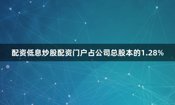 配资低息炒股配资门户占公司总股本的1.28%