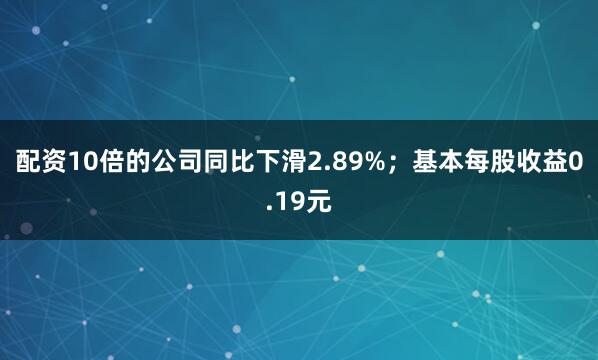 配资10倍的公司同比下滑2.89%；基本每股收益0.19元